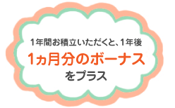 1ヵ月分のボーナスをプラス1年間お積立いただくと、1年後 1ヵ月のボーナスをプラス